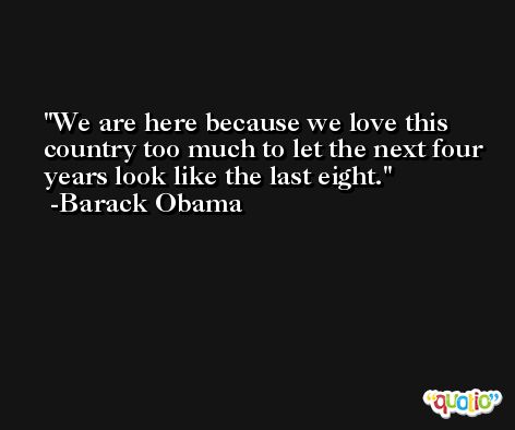 We are here because we love this country too much to let the next four years look like the last eight. -Barack Obama