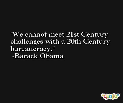 We cannot meet 21st Century challenges with a 20th Century bureaucracy. -Barack Obama