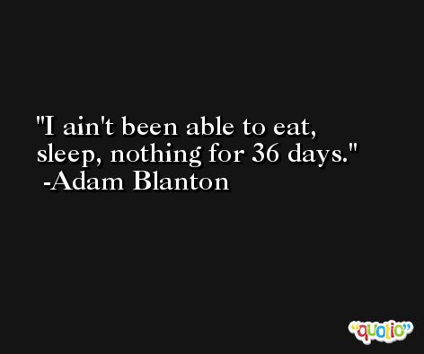 I ain't been able to eat, sleep, nothing for 36 days. -Adam Blanton