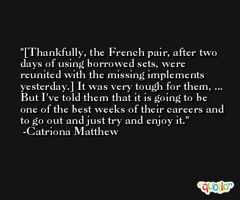 [Thankfully, the French pair, after two days of using borrowed sets, were reunited with the missing implements yesterday.] It was very tough for them, ... But I've told them that it is going to be one of the best weeks of their careers and to go out and just try and enjoy it. -Catriona Matthew