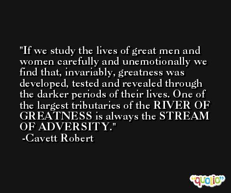 If we study the lives of great men and women carefully and unemotionally we find that, invariably, greatness was developed, tested and revealed through the darker periods of their lives. One of the largest tributaries of the RIVER OF GREATNESS is always the STREAM OF ADVERSITY. -Cavett Robert