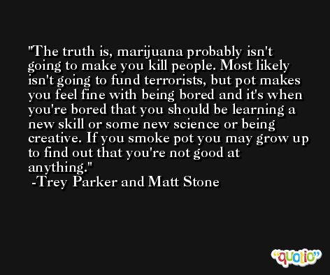 The truth is, marijuana probably isn't going to make you kill people. Most likely isn't going to fund terrorists, but pot makes you feel fine with being bored and it's when you're bored that you should be learning a new skill or some new science or being creative. If you smoke pot you may grow up to find out that you're not good at anything. -Trey Parker and Matt Stone