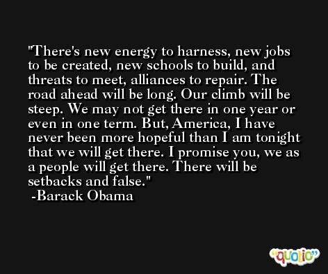 There's new energy to harness, new jobs to be created, new schools to build, and threats to meet, alliances to repair. The road ahead will be long. Our climb will be steep. We may not get there in one year or even in one term. But, America, I have never been more hopeful than I am tonight that we will get there. I promise you, we as a people will get there. There will be setbacks and false. -Barack Obama