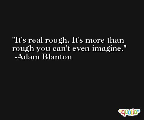 It's real rough. It's more than rough you can't even imagine. -Adam Blanton