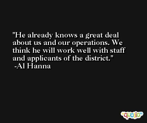 He already knows a great deal about us and our operations. We think he will work well with staff and applicants of the district. -Al Hanna