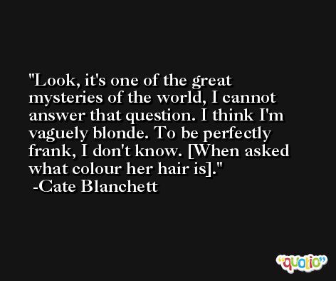 Look, it's one of the great mysteries of the world, I cannot answer that question. I think I'm vaguely blonde. To be perfectly frank, I don't know. [When asked what colour her hair is]. -Cate Blanchett