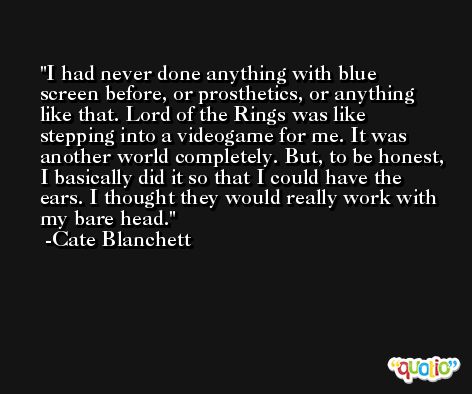 I had never done anything with blue screen before, or prosthetics, or anything like that. Lord of the Rings was like stepping into a videogame for me. It was another world completely. But, to be honest, I basically did it so that I could have the ears. I thought they would really work with my bare head. -Cate Blanchett