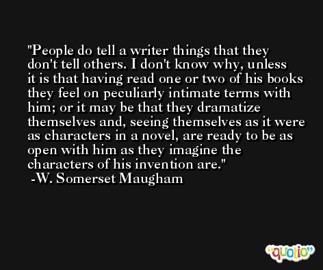 People do tell a writer things that they don't tell others. I don't know why, unless it is that having read one or two of his books they feel on peculiarly intimate terms with him; or it may be that they dramatize themselves and, seeing themselves as it were as characters in a novel, are ready to be as open with him as they imagine the characters of his invention are. -W. Somerset Maugham