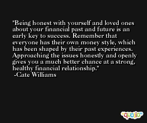 Being honest with yourself and loved ones about your financial past and future is an early key to success. Remember that everyone has their own money style, which has been shaped by their past experiences. Approaching the issues honestly and openly gives you a much better chance at a strong, healthy financial relationship. -Cate Williams