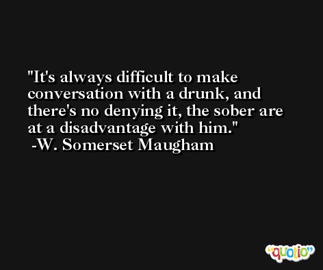 It's always difficult to make conversation with a drunk, and there's no denying it, the sober are at a disadvantage with him. -W. Somerset Maugham