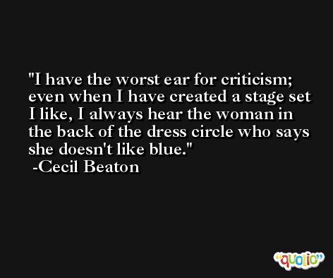 I have the worst ear for criticism; even when I have created a stage set I like, I always hear the woman in the back of the dress circle who says she doesn't like blue. -Cecil Beaton