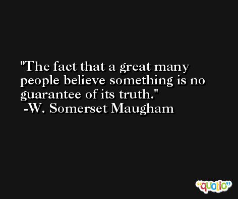 The fact that a great many people believe something is no guarantee of its truth. -W. Somerset Maugham