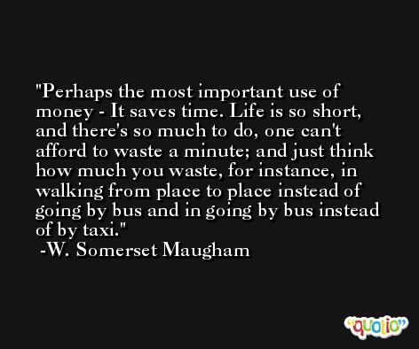 Perhaps the most important use of money - It saves time. Life is so short, and there's so much to do, one can't afford to waste a minute; and just think how much you waste, for instance, in walking from place to place instead of going by bus and in going by bus instead of by taxi. -W. Somerset Maugham