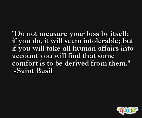 Do not measure your loss by itself; if you do, it will seem intolerable; but if you will take all human affairs into account you will find that some comfort is to be derived from them. -Saint Basil