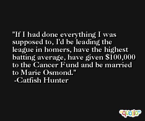 If I had done everything I was supposed to, I'd be leading the league in homers, have the highest batting average, have given $100,000 to the Cancer Fund and be married to Marie Osmond. -Catfish Hunter