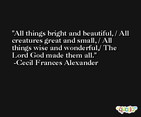 All things bright and beautiful, / All creatures great and small, / All things wise and wonderful,/ The Lord God made them all. -Cecil Frances Alexander