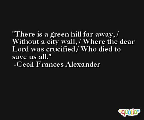 There is a green hill far away, / Without a city wall, / Where the dear Lord was crucified,/ Who died to save us all. -Cecil Frances Alexander