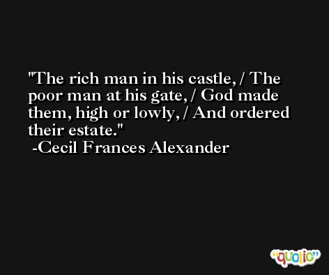 The rich man in his castle, / The poor man at his gate, / God made them, high or lowly, / And ordered their estate. -Cecil Frances Alexander