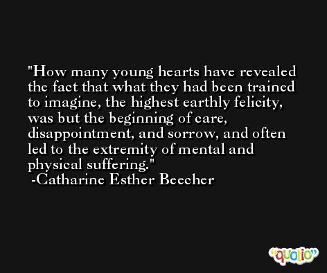 How many young hearts have revealed the fact that what they had been trained to imagine, the highest earthly felicity, was but the beginning of care, disappointment, and sorrow, and often led to the extremity of mental and physical suffering. -Catharine Esther Beecher