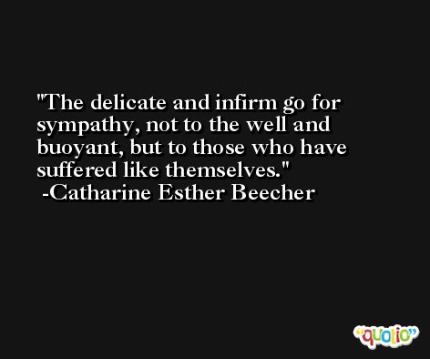 The delicate and infirm go for sympathy, not to the well and buoyant, but to those who have suffered like themselves. -Catharine Esther Beecher