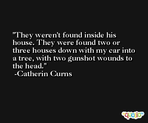 They weren't found inside his house. They were found two or three houses down with my car into a tree, with two gunshot wounds to the head. -Catherin Curns