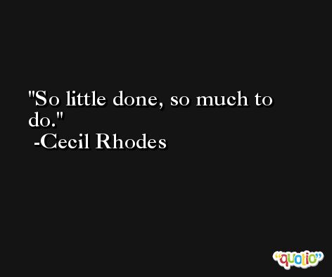 So little done, so much to do. -Cecil Rhodes