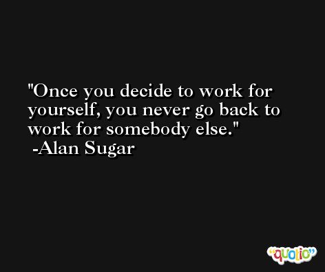 Once you decide to work for yourself, you never go back to work for somebody else. -Alan Sugar