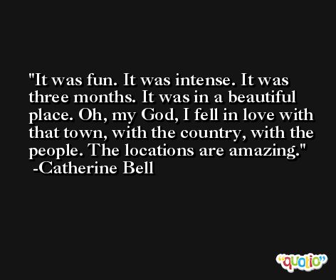 It was fun. It was intense. It was three months. It was in a beautiful place. Oh, my God, I fell in love with that town, with the country, with the people. The locations are amazing. -Catherine Bell