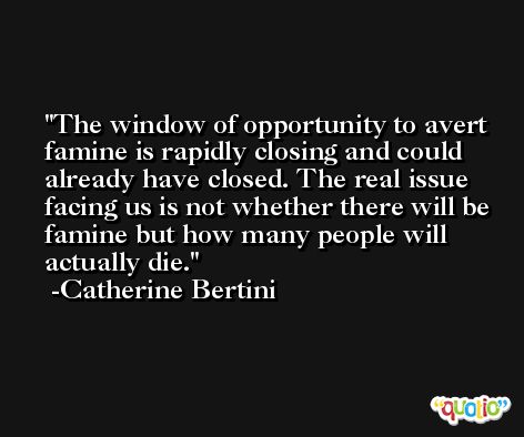 The window of opportunity to avert famine is rapidly closing and could already have closed. The real issue facing us is not whether there will be famine but how many people will actually die. -Catherine Bertini