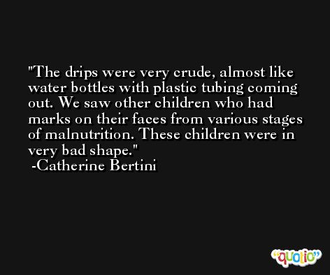 The drips were very crude, almost like water bottles with plastic tubing coming out. We saw other children who had marks on their faces from various stages of malnutrition. These children were in very bad shape. -Catherine Bertini