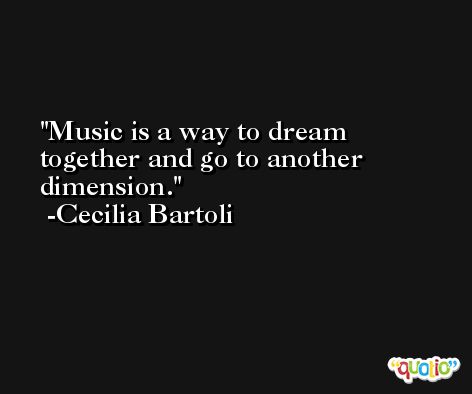 Music is a way to dream together and go to another dimension. -Cecilia Bartoli