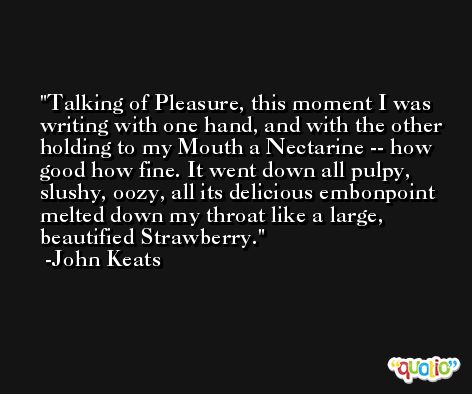Talking of Pleasure, this moment I was writing with one hand, and with the other holding to my Mouth a Nectarine -- how good how fine. It went down all pulpy, slushy, oozy, all its delicious embonpoint melted down my throat like a large, beautified Strawberry. -John Keats
