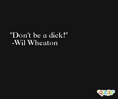 Don't be a dick! -Wil Wheaton