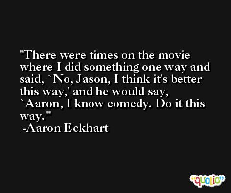 There were times on the movie where I did something one way and said, `No, Jason, I think it's better this way,' and he would say, `Aaron, I know comedy. Do it this way.' -Aaron Eckhart