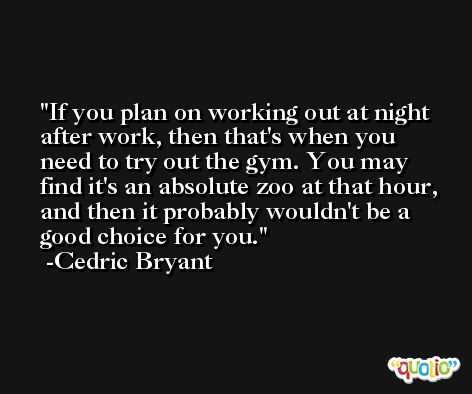 If you plan on working out at night after work, then that's when you need to try out the gym. You may find it's an absolute zoo at that hour, and then it probably wouldn't be a good choice for you. -Cedric Bryant