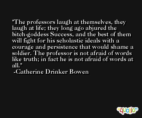 The professors laugh at themselves, they laugh at life; they long ago abjured the bitch-goddess Success, and the best of them will fight for his scholastic ideals with a courage and persistence that would shame a soldier. The professor is not afraid of words like truth; in fact he is not afraid of words at all. -Catherine Drinker Bowen