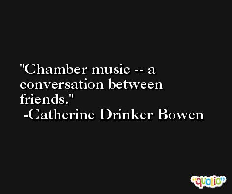 Chamber music -- a conversation between friends. -Catherine Drinker Bowen