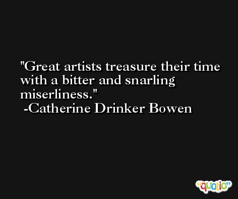 Great artists treasure their time with a bitter and snarling miserliness. -Catherine Drinker Bowen