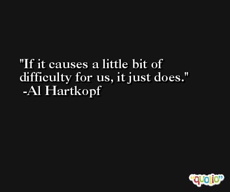 If it causes a little bit of difficulty for us, it just does. -Al Hartkopf