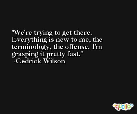 We're trying to get there. Everything is new to me, the terminology, the offense. I'm grasping it pretty fast. -Cedrick Wilson
