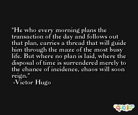 He who every morning plans the transaction of the day and follows out that plan, carries a thread that will guide him through the maze of the most busy life. But where no plan is laid, where the disposal of time is surrendered merely to the chance of incidence, chaos will soon reign. -Victor Hugo