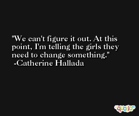 We can't figure it out. At this point, I'm telling the girls they need to change something. -Catherine Hallada