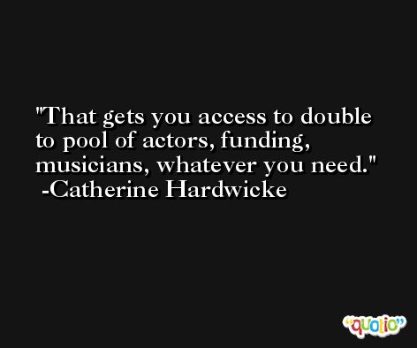 That gets you access to double to pool of actors, funding, musicians, whatever you need. -Catherine Hardwicke
