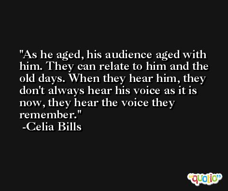 As he aged, his audience aged with him. They can relate to him and the old days. When they hear him, they don't always hear his voice as it is now, they hear the voice they remember. -Celia Bills