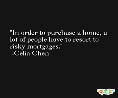 In order to purchase a home, a lot of people have to resort to risky mortgages. -Celia Chen