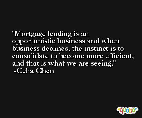 Mortgage lending is an opportunistic business and when business declines, the instinct is to consolidate to become more efficient, and that is what we are seeing. -Celia Chen