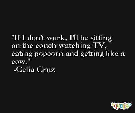 If I don't work, I'll be sitting on the couch watching TV, eating popcorn and getting like a cow. -Celia Cruz