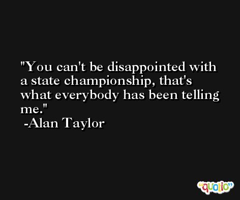You can't be disappointed with a state championship, that's what everybody has been telling me. -Alan Taylor