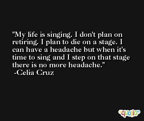 My life is singing. I don't plan on retiring. I plan to die on a stage. I can have a headache but when it's time to sing and I step on that stage there is no more headache. -Celia Cruz