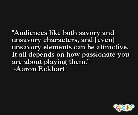 Audiences like both savory and unsavory characters, and [even] unsavory elements can be attractive. It all depends on how passionate you are about playing them. -Aaron Eckhart